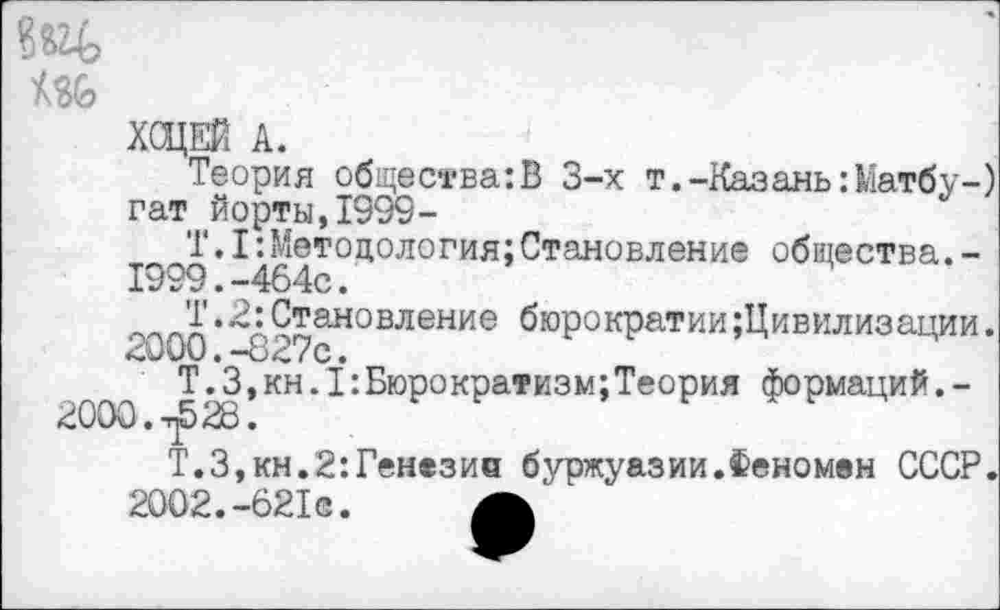 ﻿вед
мь
ХОЦЕЙ А.
Теория общества:В 3-х т.-Казань :Матбу-)
гат йорты,1999-
Т.I:Методология;Становление общества.-
1999.	-464с.
'£•■2: Становление бюрократии {Цивилизации.
2000.	-827с.
Т.3,кн.1:Бюрократизм;Теория формаций.-
2000. 28.
Т.З,кн.2:Генезиа буржуазии.Феномен СССР.
2002.-621с.	А